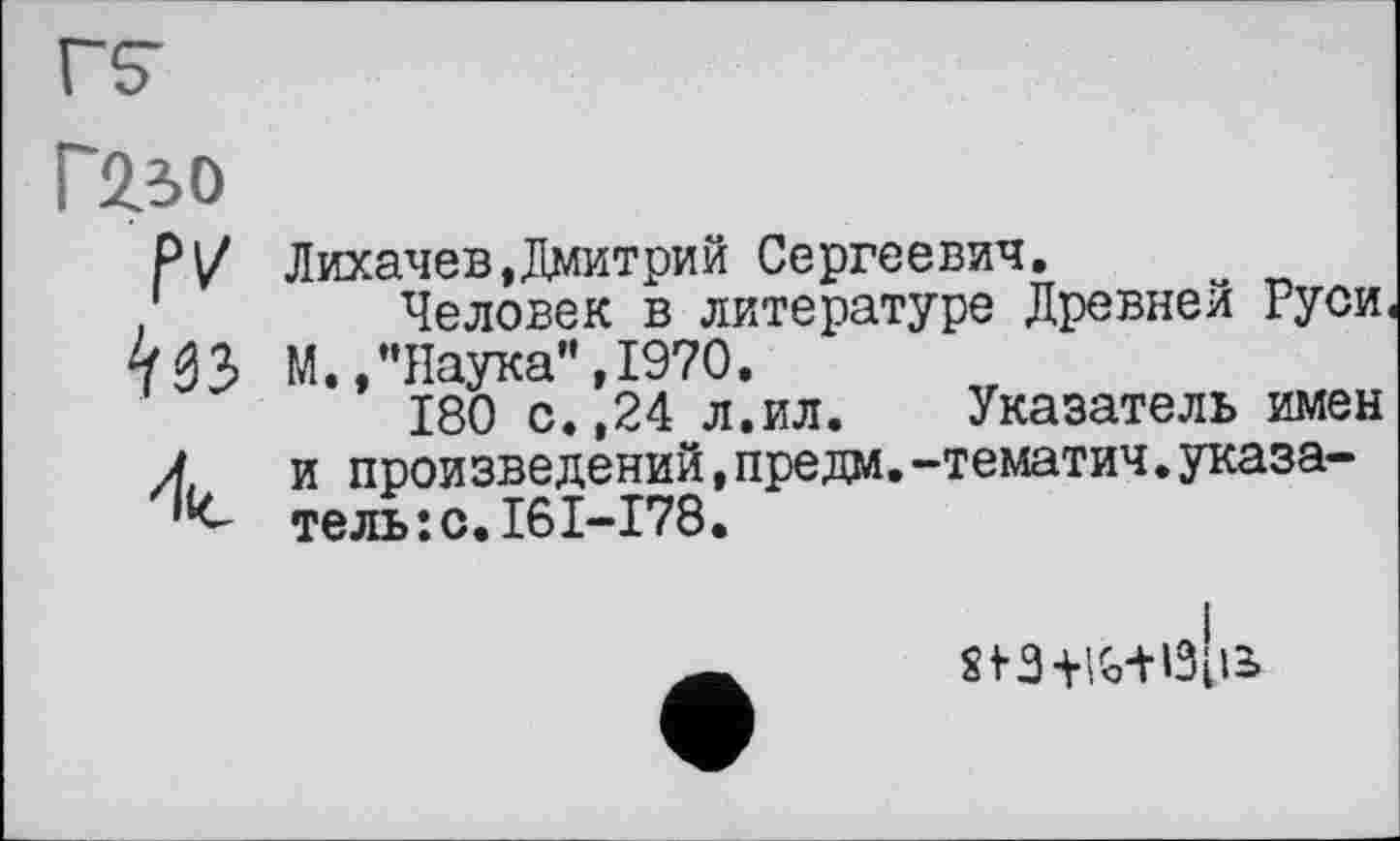 ﻿Г2зо fv ‘liî
'lie
Лихачев,Дмитрий Сергеевич.
Человек в литературе Древней Руси М. /’Наука", 1970.
180 с.,24 л.ил. Указатель имен и произведений,предм.-тематич.указатель: с.16I-I78.
